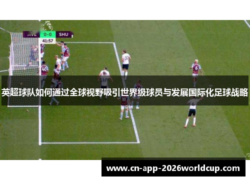 英超球队如何通过全球视野吸引世界级球员与发展国际化足球战略 英超球队如何通过全球视野吸引世界级球员与发展国际化足球战略
