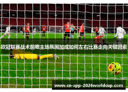 欧冠联赛战术前瞻主场氛围加成如何左右比赛走向关键因素