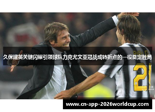 久保建英关键闪耀引领球队力克尤文亚冠战成转折点的一役奠定胜局