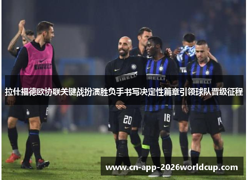 拉什福德欧协联关键战扮演胜负手书写决定性篇章引领球队晋级征程