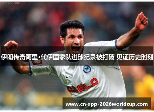 伊朗传奇阿里·代伊国家队进球纪录被打破 见证历史时刻