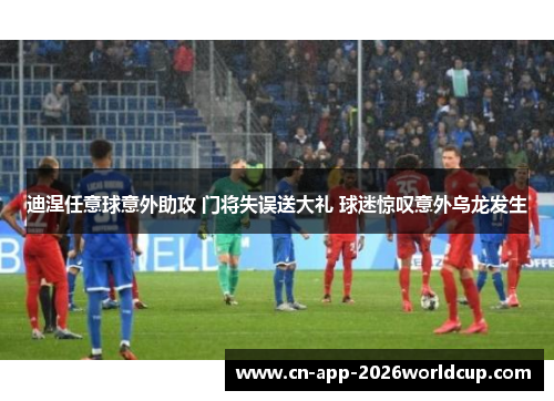 迪涅任意球意外助攻 门将失误送大礼 球迷惊叹意外乌龙发生 迪涅任意球意外助攻 门将失误送大礼 球迷惊叹意外乌龙发生